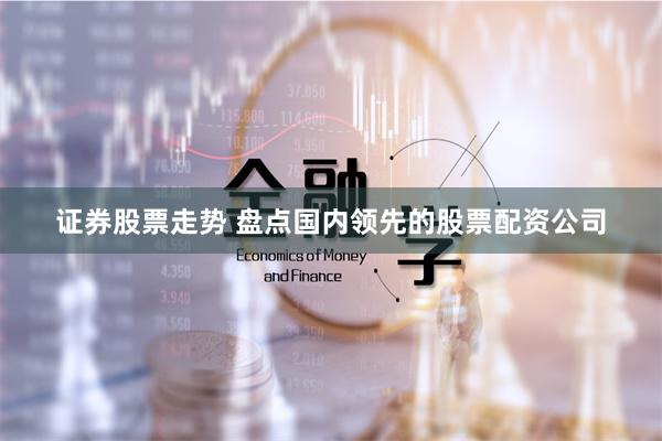 证券股票走势 盘点国内领先的股票配资公司