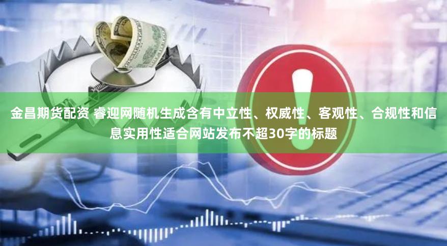 金昌期货配资 睿迎网随机生成含有中立性、权威性、客观性、合规性和信息实用性适合网站发布不超30字的标题